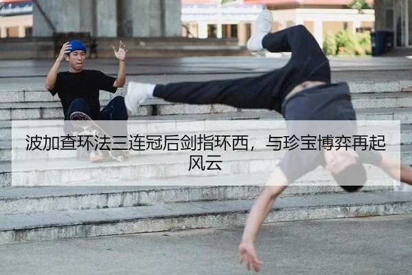 波加查环法三连冠后剑指环西，与珍宝博弈再起风云