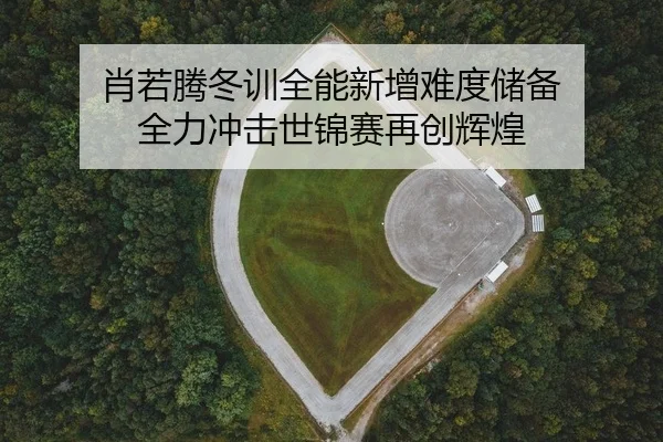 肖若腾冬训全能新增难度储备 全力冲击世锦赛再创辉煌